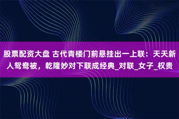 股票配资大盘 古代青楼门前悬挂出一上联：天天新人鸳鸯被，乾隆妙对下联成经典_对联_女子_权贵