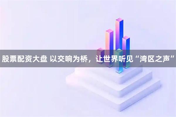 股票配资大盘 以交响为桥，让世界听见“湾区之声”