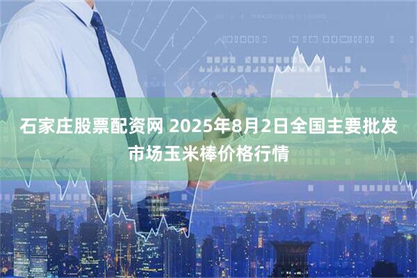 石家庄股票配资网 2025年8月2日全国主要批发市场玉米棒价格行情