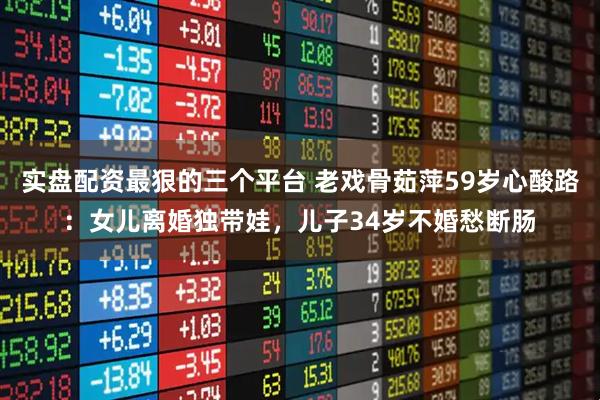 实盘配资最狠的三个平台 老戏骨茹萍59岁心酸路：女儿离婚独带娃，儿子34岁不婚愁断肠