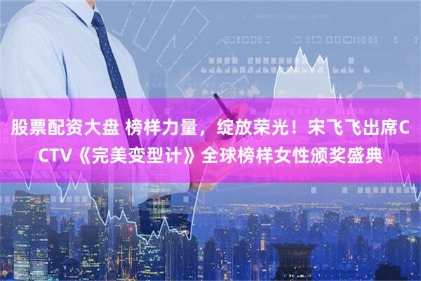 股票配资大盘 榜样力量，绽放荣光！宋飞飞出席CCTV《完美变型计》全球榜样女性颁奖盛典