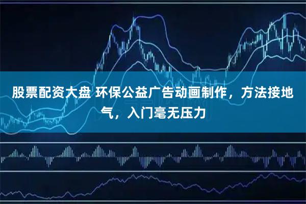 股票配资大盘 环保公益广告动画制作，方法接地气，入门毫无压力