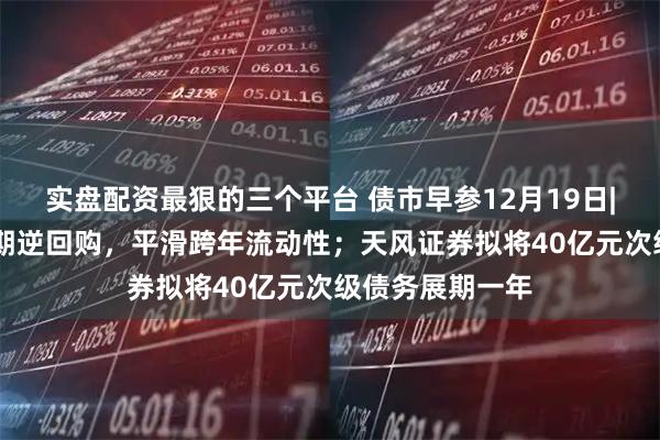 实盘配资最狠的三个平台 债市早参12月19日|央行重启14天期逆回购，平滑跨年流动性；天风证券拟将40亿元次级债务展期一年