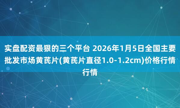 实盘配资最狠的三个平台 2026年1月5日全国主要批发市场黄芪片(黄芪片直径1.0-1.2cm)价格行情