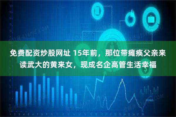 免费配资炒股网址 15年前，那位带瘫痪父亲来读武大的黄来女，现成名企高管生活幸福