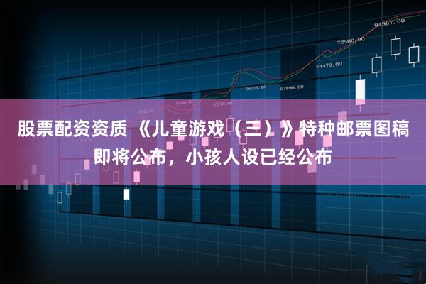 股票配资资质 《儿童游戏（三）》特种邮票图稿即将公布，小孩人设已经公布