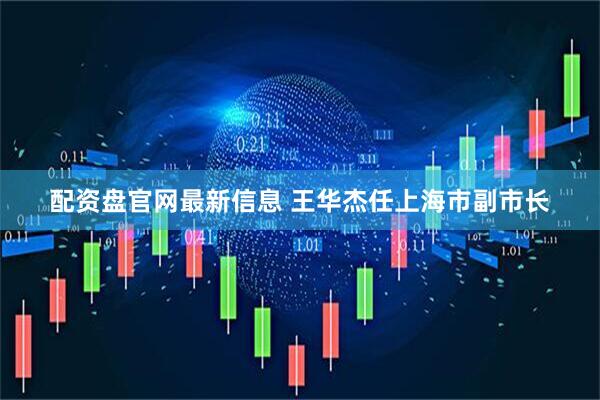 配资盘官网最新信息 王华杰任上海市副市长